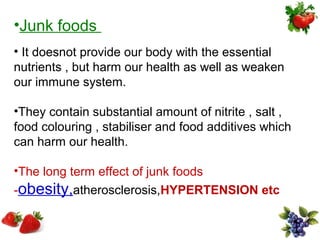 •Junk foods
• It doesnot provide our body with the essential
nutrients , but harm our health as well as weaken
our immune system.

•They contain substantial amount of nitrite , salt ,
food colouring , stabiliser and food additives which
can harm our health.

•The long term effect of junk foods
-obesity,atherosclerosis,HYPERTENSION etc
 
