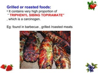 Grilled or roasted foods:
• It contains very high proportion of
 “ TRIPHENYL SIBING TOPIRAMATE”
, which is a carcinogen.

Eg: found in barbecue , grilled /roasted meats
 