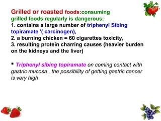 Grilled or roasted foods:consuming
grilled foods regularly is dangerous:
1. contains a large number of triphenyl Sibing
topiramate '( carcinogen),
2. a burning chicken = 60 cigarettes toxicity,
3. resulting protein charring causes (heavier burden
on the kidneys and the liver)

 Triphenyl sibing topiramate on coming contact with
gastric mucosa , the possibility of getting gastric cancer
is very high
 