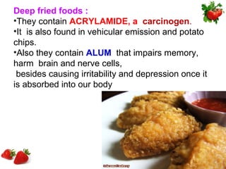 Deep fried foods :
•They contain ACRYLAMIDE, a carcinogen.
•It is also found in vehicular emission and potato
chips.
•Also they contain ALUM that impairs memory,
harm brain and nerve cells,
 besides causing irritability and depression once it
is absorbed into our body
 