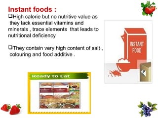 Instant foods :
High calorie but no nutritive value as
 they lack essential vitamins and
minerals , trace elements that leads to
nutritional deficiency

They contain very high content of salt ,
colouring and food additive .
 