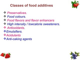 Classes of food additives
 Preservatives.
 Food colours.
 Food flavors and flavor enhancers
 High intensity / lowcalorie sweeteners.
 Antioxidants.
Emulsifiers.
Acidulants
Anti-caking agents
 