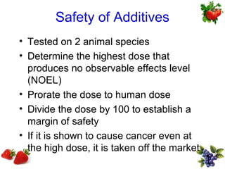 Safety of Additives
• Tested on 2 animal species
• Determine the highest dose that
  produces no observable effects level
  (NOEL)
• Prorate the dose to human dose
• Divide the dose by 100 to establish a
  margin of safety
• If it is shown to cause cancer even at
  the high dose, it is taken off the market
 