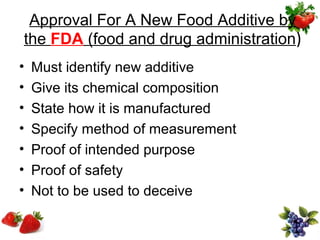 Approval For A New Food Additive by
the FDA (food and drug administration)
•   Must identify new additive
•   Give its chemical composition
•   State how it is manufactured
•   Specify method of measurement
•   Proof of intended purpose
•   Proof of safety
•   Not to be used to deceive
 