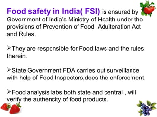 Food safety in India( FSI) is ensured by
Government of India’s Ministry of Health under the
provisions of Prevention of Food Adulteration Act
and Rules.

They are responsible for Food laws and the rules
therein.

State Government FDA carries out surveillance
with help of Food Inspectors,does the enforcement.

Food analysis labs both state and central , will
verify the authencity of food products.
 