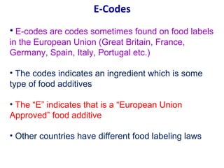 E-Codes
• E-codes are codes sometimes found on food labels
in the European Union (Great Britain, France,
Germany, Spain, Italy, Portugal etc.)

• The codes indicates an ingredient which is some
type of food additives

• The “E” indicates that is a “European Union
Approved” food additive

• Other countries have different food labeling laws
 