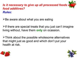 Is it necessary to give up all processed foods and
food additives?
Rules:

Be aware about what you are eating

If there are special treats that you just can’t imagine
living without, have them only on ocassion.

Think about the possible wholesome alternatives
that might just as good and which don’t put your
health at risk.
 