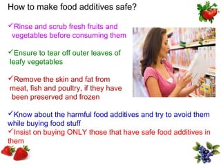 How to make food additives safe?

Rinse and scrub fresh fruits and
 vegetables before consuming them

Ensure to tear off outer leaves of
leafy vegetables

Remove the skin and fat from
meat, fish and poultry, if they have
 been preserved and frozen

Know about the harmful food additives and try to avoid them
while buying food stuff
Insist on buying ONLY those that have safe food additives in
them
 