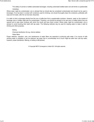 Food adulteration                                                                                                http://doctor.ndtv.com/print.aspx?id=3731


                    The safety of canned or bottled carbonated beverages, including carbonated bottled water and soft drinks is questionable
                  nowadays.
          Where water might be contaminated, one is advised that ice should also be considered contaminated and should not be used in
          beverages. If ice has been in contact with containers used for drinking, one should thoroughly clean the containers, preferably with
          soap and hot water, after the ice has been discarded.

          It is safer to drink a beverage directly from the can or bottle than from a questionable container. However, water on the outside of
          beverage cans or bottles might also be contaminated. Therefore, one should be advised to dry wet cans or bottles before they are
          opened and to wipe clean surfaces with which the mouth will have direct contact. Where water might be contaminated, one is
          advised to avoid brushing their teeth with tap water. The following methods may be used for treating water to make it safe for
          drinking and other purposes.

                    Boiling
                    Chemical disinfection (for eg. chlorine tablets)
                   Water filters
          Proper selection, operation, care, and maintenance of water filters are essential to producing safe water. If no source of safe
          drinking water is available or can be obtained, tap water that is uncomfortably hot to touch might be safer than cold tap water;
          however, proper disinfection, filtering, or boiling is still advised.



                                               © Copyright NDTV Convergence Limited 2012. All rights reserved.




2 of 2                                                                                                                                7/1/2012 10:42 AM
 
