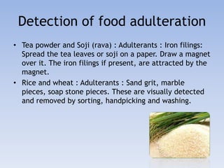 Detection of food adulteration 
• Tea powder and Soji (rava) : Adulterants : Iron filings: 
Spread the tea leaves or soji on a paper. Draw a magnet 
over it. The iron filings if present, are attracted by the 
magnet. 
• Rice and wheat : Adulterants : Sand grit, marble 
pieces, soap stone pieces. These are visually detected 
and removed by sorting, handpicking and washing. 
 