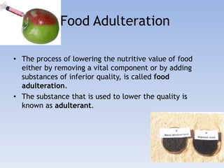 Food Adulteration 
• The process of lowering the nutritive value of food 
either by removing a vital component or by adding 
substances of inferior quality, is called food 
adulteration. 
• The substance that is used to lower the quality is 
known as adulterant. 
 