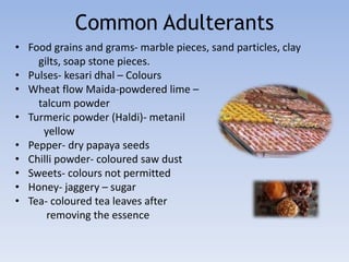 Common Adulterants 
• Food grains and grams- marble pieces, sand particles, clay 
gilts, soap stone pieces. 
• Pulses- kesari dhal – Colours 
• Wheat flow Maida-powdered lime – 
talcum powder 
• Turmeric powder (Haldi)- metanil 
yellow 
• Pepper- dry papaya seeds 
• Chilli powder- coloured saw dust 
• Sweets- colours not permitted 
• Honey- jaggery – sugar 
• Tea- coloured tea leaves after 
removing the essence 
 