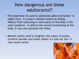 How dangerous are these 
adulterants?? 
• The argemone oil used to adulterate ghee and butter is 
highly toxic. It causes a disease known as dropsy. 
Watery fluid collecting in some parts of the body is the 
main symptom. It affects the normal functioning of the 
body. It may also paralyse the limbs. 
• Metanil yellow used to brighten the colour of pulses, 
turmeric powder and sweet meats is a coal-tar dye. It 
may cause cancer. 
 