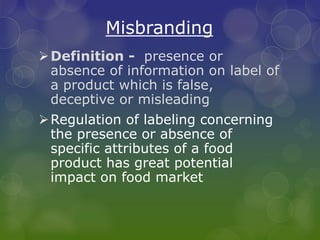 Misbranding
Definition - presence or
absence of information on label of
a product which is false,
deceptive or misleading
Regulation of labeling concerning
the presence or absence of
specific attributes of a food
product has great potential
impact on food market
 