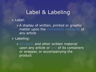 Label & Labeling
 Label:
A display of written, printed or graphic
matter upon the immediate container of
any article
 Labeling:
All labels and other written material
upon any article or any of its containers
or wrapper, or accompanying the
product
 
