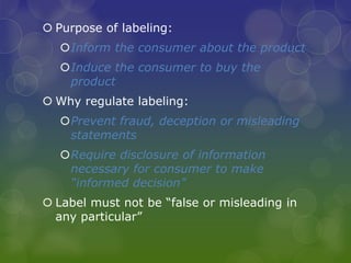  Purpose of labeling:
Inform the consumer about the product
Induce the consumer to buy the
product
 Why regulate labeling:
Prevent fraud, deception or misleading
statements
Require disclosure of information
necessary for consumer to make
“informed decision”
 Label must not be “false or misleading in
any particular”
 