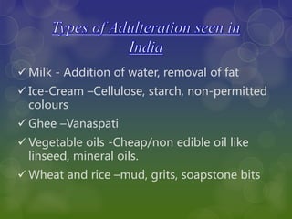  Milk - Addition of water, removal of fat
 Ice-Cream –Cellulose, starch, non-permitted
colours
 Ghee –Vanaspati
 Vegetable oils -Cheap/non edible oil like
linseed, mineral oils.
 Wheat and rice –mud, grits, soapstone bits
 