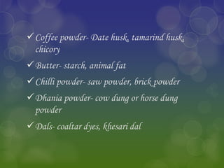 Coffee powder- Date husk, tamarind husk,
chicory
Butter- starch, animal fat
Chilli powder- saw powder, brick powder
Dhania powder- cow dung or horse dung
powder
Dals- coaltar dyes, khesari dal
 