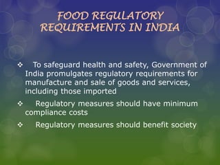 FOOD REGULATORY
REQUIREMENTS IN INDIA
 To safeguard health and safety, Government of
India promulgates regulatory requirements for
manufacture and sale of goods and services,
including those imported
 Regulatory measures should have minimum
compliance costs
 Regulatory measures should benefit society
 