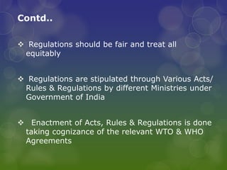 Contd..
 Regulations should be fair and treat all
equitably
 Regulations are stipulated through Various Acts/
Rules & Regulations by different Ministries under
Government of India
 Enactment of Acts, Rules & Regulations is done
taking cognizance of the relevant WTO & WHO
Agreements
 