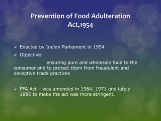 Prevention of Food Adulteration
Act,1954
 Enacted by Indian Parliament in 1954
 Objective:
ensuring pure and wholesale food to the
consumer and to protect them from fraudulent and
deceptive trade practices
 PFA Act – was amended in 1964, 1971 and lately
1986 to make the act was more stringent.
 