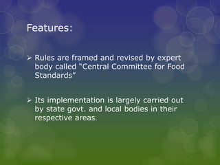 Features:
 Rules are framed and revised by expert
body called “Central Committee for Food
Standards”
 Its implementation is largely carried out
by state govt. and local bodies in their
respective areas.
 