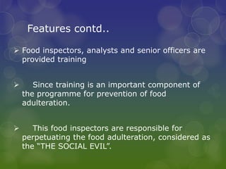 Features contd..
 Food inspectors, analysts and senior officers are
provided training
 Since training is an important component of
the programme for prevention of food
adulteration.
 This food inspectors are responsible for
perpetuating the food adulteration, considered as
the “THE SOCIAL EVIL”.
 