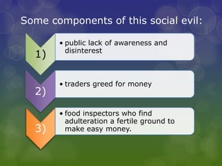 Some components of this social evil:
1)
• public lack of awareness and
disinterest
2)
• traders greed for money
3)
• food inspectors who find
adulteration a fertile ground to
make easy money.
 