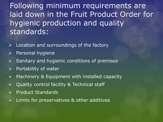 Following minimum requirements are
laid down in the Fruit Product Order for
hygienic production and quality
standards:
 Location and surroundings of the factory
 Personal hygiene
 Sanitary and hygienic conditions of premises
 Portability of water
 Machinery & Equipment with installed capacity
 Quality control facility & Technical staff
 Product Standards
 Limits for preservatives & other additives
 