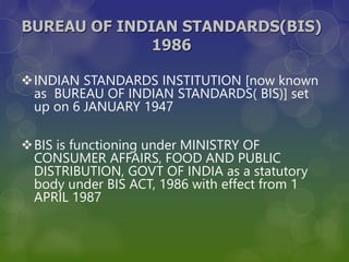 BUREAU OF INDIAN STANDARDS(BIS)
1986
INDIAN STANDARDS INSTITUTION [now known
as BUREAU OF INDIAN STANDARDS( BIS)] set
up on 6 JANUARY 1947
BIS is functioning under MINISTRY OF
CONSUMER AFFAIRS, FOOD AND PUBLIC
DISTRIBUTION, GOVT OF INDIA as a statutory
body under BIS ACT, 1986 with effect from 1
APRIL 1987
 