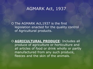 AGMARK Act, 1937
 The AGMARK Act,1937 is the first
legislation enacted for the quality control
of Agricultural products.
 AGRICULTURAL PRODUCE: Includes all
produce of agriculture or horticulture and
all articles of food or drink wholly or partly
manufactured from any such produce,
fleeces and the skin of the animals.
 