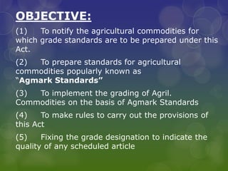 OBJECTIVE:
(1) To notify the agricultural commodities for
which grade standards are to be prepared under this
Act.
(2) To prepare standards for agricultural
commodities popularly known as
“Agmark Standards”
(3) To implement the grading of Agril.
Commodities on the basis of Agmark Standards
(4) To make rules to carry out the provisions of
this Act
(5) Fixing the grade designation to indicate the
quality of any scheduled article
 