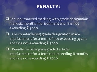 PENALTY:
For unauthorized marking with grade designation
mark-six months imprisonment and fine not
exceeding ₹.5000
 For counterfeiting grade designation mark-
imprisonment for a term of not exceeding 3years
and fine not exceeding ₹.5000
 Penalty for selling misgraded article-
imprisonment for a term not exceeding 6 months
and fine not exceeding ₹.5000
 