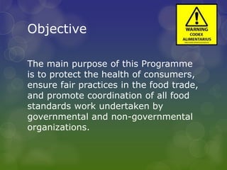 Objective
The main purpose of this Programme
is to protect the health of consumers,
ensure fair practices in the food trade,
and promote coordination of all food
standards work undertaken by
governmental and non-governmental
organizations.
 