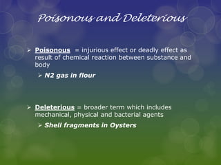 Poisonous and Deleterious
 Poisonous = injurious effect or deadly effect as
result of chemical reaction between substance and
body
 N2 gas in flour
 Deleterious = broader term which includes
mechanical, physical and bacterial agents
 Shell fragments in Oysters
 