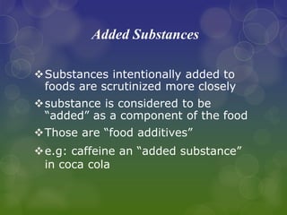 Added Substances
Substances intentionally added to
foods are scrutinized more closely
substance is considered to be
“added” as a component of the food
Those are “food additives”
e.g: caffeine an “added substance”
in coca cola
 