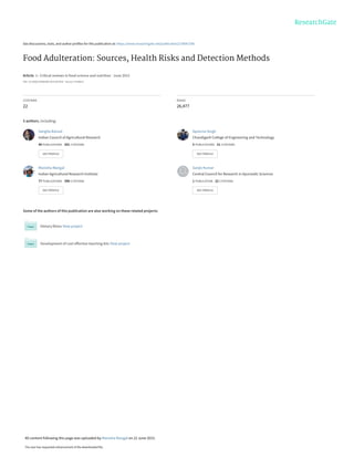 See discussions, stats, and author profiles for this publication at: https://www.researchgate.net/publication/278047206
Food Adulteration: Sources, Health Risks and Detection Methods
Article  in  Critical reviews in food science and nutrition · June 2015
DOI: 10.1080/10408398.2014.967834 · Source: PubMed
CITATIONS
22
READS
26,477
5 authors, including:
Some of the authors of this publication are also working on these related projects:
Dietary fibres View project
Development of cost effective teaching kits View project
Sangita Bansal
Indian Council of Agricultural Research
40 PUBLICATIONS   201 CITATIONS   
SEE PROFILE
Apoorva Singh
Chandigarh College of Engineering and Technology
5 PUBLICATIONS   31 CITATIONS   
SEE PROFILE
Manisha Mangal
Indian Agricultural Research Institute
77 PUBLICATIONS   390 CITATIONS   
SEE PROFILE
Sanjiv Kumar
Central Council for Research in Ayurvedic Sciences
1 PUBLICATION   22 CITATIONS   
SEE PROFILE
All content following this page was uploaded by Manisha Mangal on 22 June 2015.
The user has requested enhancement of the downloaded file.
 