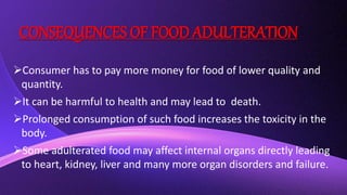 CONSEQUENCES OF FOOD ADULTERATION
Consumer has to pay more money for food of lower quality and
quantity.
It can be harmful to health and may lead to death.
Prolonged consumption of such food increases the toxicity in the
body.
Some adulterated food may affect internal organs directly leading
to heart, kidney, liver and many more organ disorders and failure.
 