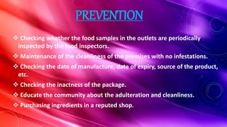 PREVENTION
 Checking whether the food samples in the outlets are periodically
inspected by the food inspectors.
 Maintenance of the cleanliness of the premises with no infestations.
 Checking the date of manufacture, date of expiry, source of the product,
etc.
 Checking the inactness of the package.
 Educate the community about the adulteration and cleanliness.
 Purchasing ingredients in a reputed shop.
 