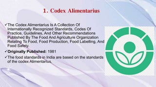 1. Codex Alimentarius
The Codex Alimentarius Is A Collection Of
Internationally Recognized Standards, Codes Of
Practice, Guidelines, And Other Recommendations
Published By The Food And Agriculture Organization
Relating To Food, Food Production, Food Labelling, And
Food Safety.
Originally Published: 1981
The food standards in India are based on the standards
of the codex Alimentarius.
 