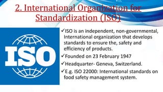 2. International Organization for
Standardization (ISO)
ISO is an independent, non-governmental,
International organization that develops
standards to ensure the, safety and
efficiency of products.
Founded on 23 February 1947
Headquarter- Geneva, Switzerland.
E.g. ISO 22000: International standards on
food safety management system.
 