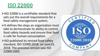ISO 22000
ISO 22000 is a certifiable standard that
sets out the overall requirements for a
food safety management system.
It defines the steps an organization must
take to demonstrate its ability to control
food safety hazards and ensure that food
is safe for human consumption.
ISO published its revised food safety
standard, ISO 22000:2018, on June19,
2018. The previous version was ISO
22000:2005.
 