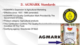 3. AGMARK Standards
AGMARK’s Expansion Is Agricultural Marketing.
Effective since: 1937, 1986 (amended)
AGMARK Is A Quality Certification Mark Provided By The
Government Of India.
Product category: Agricultural products
This Certification Confirms The Quality Control And Hygienic
Condition Of The Food.
Certifying agency: Directorate Of Marketing And Inspection
 