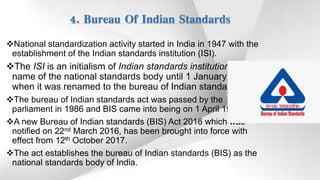 4. Bureau Of Indian Standards
National standardization activity started in India in 1947 with the
establishment of the Indian standards institution (ISI).
The ISI is an initialism of Indian standards institution, the
name of the national standards body until 1 January 1987,
when it was renamed to the bureau of Indian standards.
The bureau of Indian standards act was passed by the
parliament in 1986 and BIS came into being on 1 April 1987.
A new Bureau of Indian standards (BIS) Act 2016 which was
notified on 22nd March 2016, has been brought into force with
effect from 12th October 2017.
The act establishes the bureau of Indian standards (BIS) as the
national standards body of India.
 