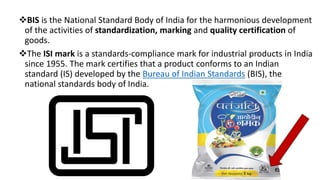 BIS is the National Standard Body of India for the harmonious development
of the activities of standardization, marking and quality certification of
goods.
The ISI mark is a standards-compliance mark for industrial products in India
since 1955. The mark certifies that a product conforms to an Indian
standard (IS) developed by the Bureau of Indian Standards (BIS), the
national standards body of India.
 