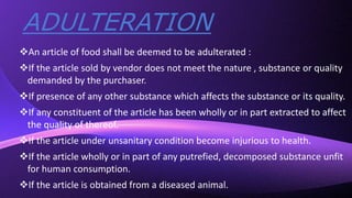 ADULTERATION
An article of food shall be deemed to be adulterated :
If the article sold by vendor does not meet the nature , substance or quality
demanded by the purchaser.
If presence of any other substance which affects the substance or its quality.
If any constituent of the article has been wholly or in part extracted to affect
the quality of thereof.
If the article under unsanitary condition become injurious to health.
If the article wholly or in part of any putrefied, decomposed substance unfit
for human consumption.
If the article is obtained from a diseased animal.
 