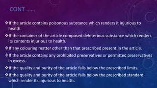 CONT ……
If the article contains poisonous substance which renders it injurious to
health.
If the container of the article composed deleterious substance which renders
its contents injurious to health.
If any colouring matter other than that prescribed present in the article.
If the article contains any prohibited preservatives or permitted preservatives
in excess.
If the quality and purity of the article falls below the prescribed limits.
If the quality and purity of the article falls below the prescribed standard
which render its injurious to health.
 