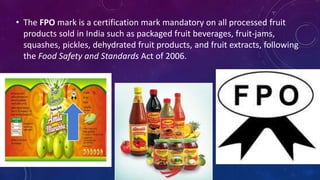 • The FPO mark is a certification mark mandatory on all processed fruit
products sold in India such as packaged fruit beverages, fruit-jams,
squashes, pickles, dehydrated fruit products, and fruit extracts, following
the Food Safety and Standards Act of 2006.
 