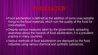 INTRODUCTION
Food adulteration is defined as the addition of some unacceptable
things to the food materials, which ruin the quality of the food for
consumption.
Despite various measures taken by the government, spreading
awareness about the hazards of food adulteration, it is a prevalent
practice in many countries.
Various methods of food adulteration are deployed by the food
industries using various chemical and synthetic substances.
 