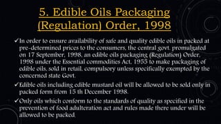 5. Edible Oils Packaging
(Regulation) Order, 1998
In order to ensure availability of safe and quality edible oils in packed at
pre-determined prices to the consumers, the central govt. promulgated
on 17 September, 1998, an edible oils packaging (Regulation) Order,
1998 under the Essential commodities Act, 1955 to make packaging of
edible oils, sold in retail, compulsory unless specifically exempted by the
concerned state Govt.
Edible oils including edible mustard oil will be allowed to be sold only in
packed form from 15 th December 1998.
Only oils which conform to the standards of quality as specified in the
prevention of food adulteration act and rules made there under will be
allowed to be packed.
 